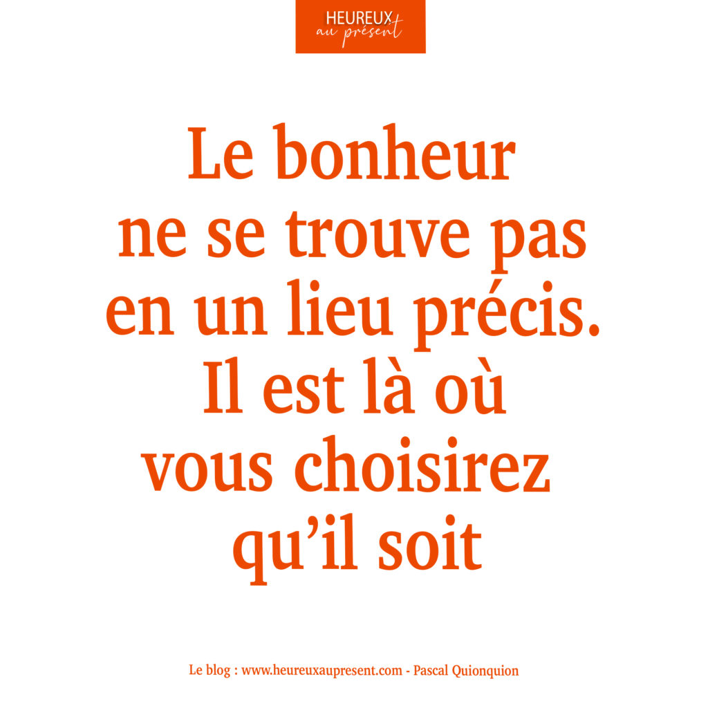 Le bonheur ne se trouve pas en un lieu précis. Il est là où vous choisirez qu'il soit