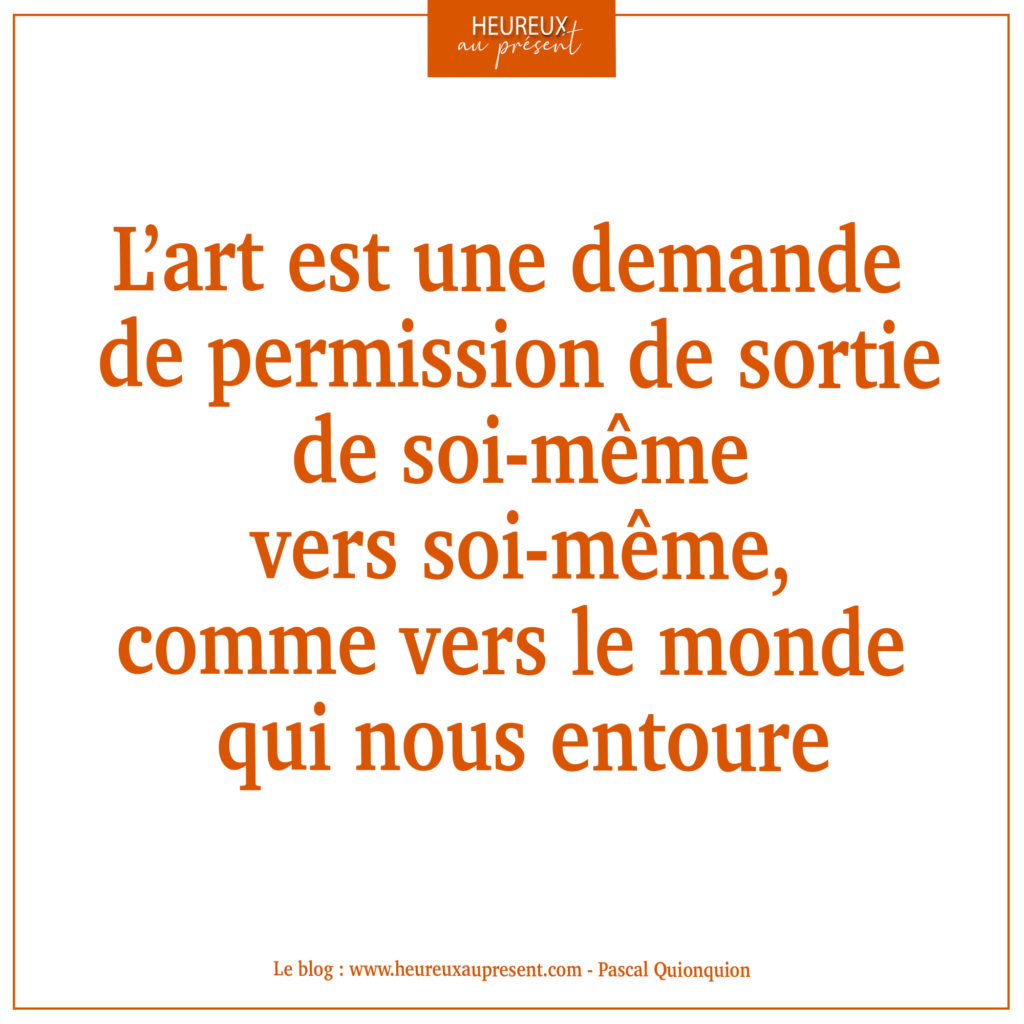 L'art est une demande de permission de sortie de soi-même vers soi-même comme vers le monde qui nous entoure